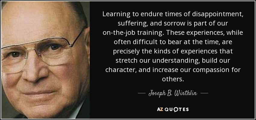 Learning to endure times of disappointment, suffering, and sorrow is part of our on-the-job training. These experiences, while often difficult to bear at the time, are precisely the kinds of experiences that stretch our understanding, build our character, and increase our compassion for others. - Joseph B. Wirthlin