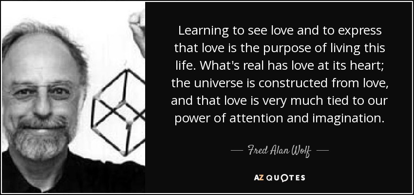 Learning to see love and to express that love is the purpose of living this life. What's real has love at its heart; the universe is constructed from love, and that love is very much tied to our power of attention and imagination. - Fred Alan Wolf