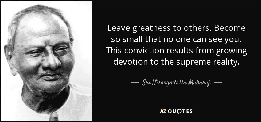 Leave greatness to others. Become so small that no one can see you. This conviction results from growing devotion to the supreme reality. - Sri Nisargadatta Maharaj