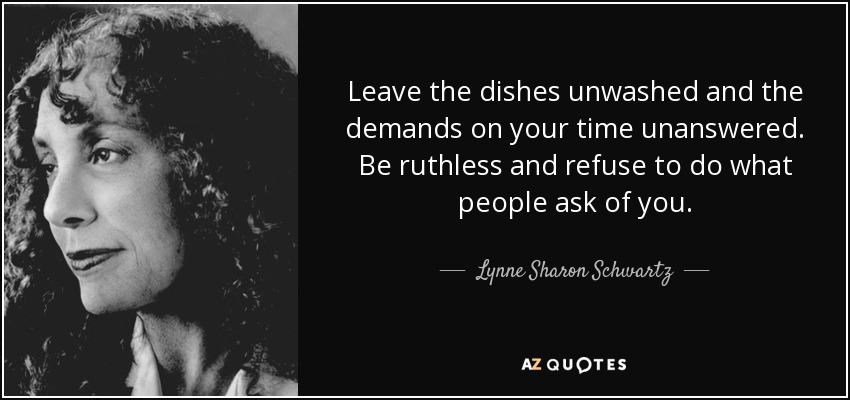 Leave the dishes unwashed and the demands on your time unanswered. Be ruthless and refuse to do what people ask of you. - Lynne Sharon Schwartz