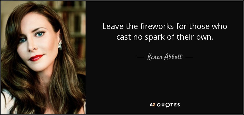 Leave the fireworks for those who cast no spark of their own. - Karen Abbott