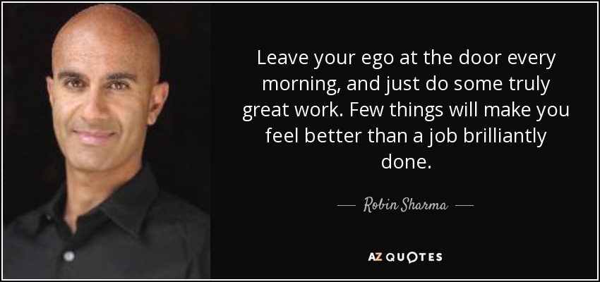 Leave your ego at the door every morning, and just do some truly great work. Few things will make you feel better than a job brilliantly done. - Robin Sharma