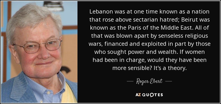 Lebanon was at one time known as a nation that rose above sectarian hatred; Beirut was known as the Paris of the Middle East. All of that was blown apart by senseless religious wars, financed and exploited in part by those who sought power and wealth. If women had been in charge, would they have been more sensible? It's a theory. - Roger Ebert