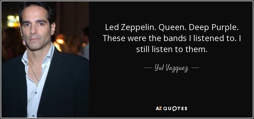 Led Zeppelin. Queen. Deep Purple. These were the bands I listened to. I still listen to them. - Yul Vazquez