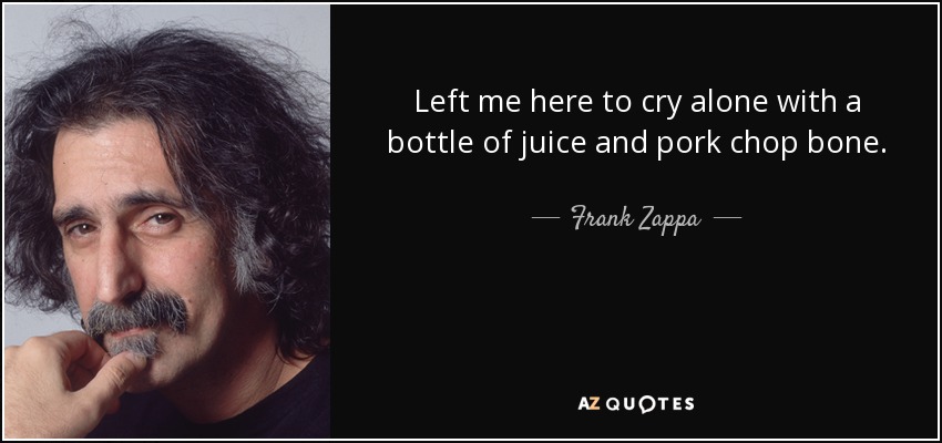 Left me here to cry alone with a bottle of juice and pork chop bone. - Frank Zappa