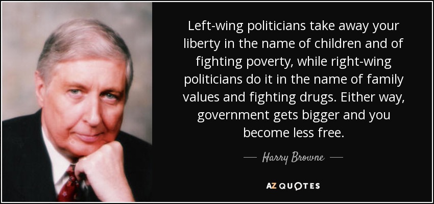Left-wing politicians take away your liberty in the name of children and of fighting poverty, while right-wing politicians do it in the name of family values and fighting drugs. Either way, government gets bigger and you become less free. - Harry Browne
