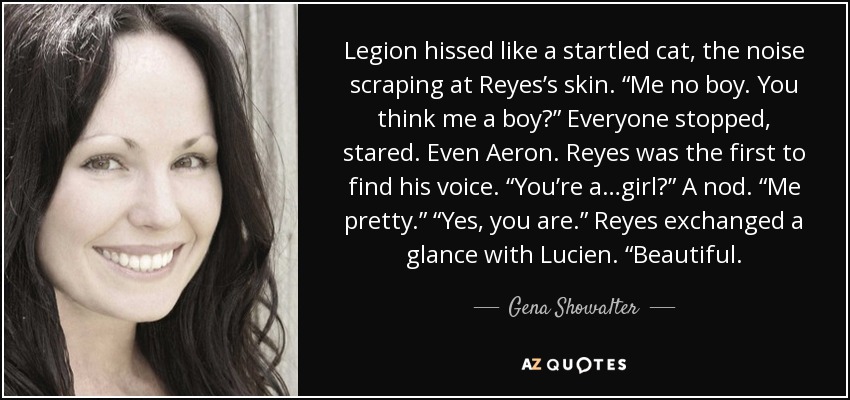 Legion hissed like a startled cat, the noise scraping at Reyes’s skin. “Me no boy. You think me a boy?” Everyone stopped, stared. Even Aeron. Reyes was the first to find his voice. “You’re a…girl?” A nod. “Me pretty.” “Yes, you are.” Reyes exchanged a glance with Lucien. “Beautiful. - Gena Showalter