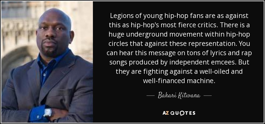 Legions of young hip-hop fans are as against this as hip-hop's most fierce critics. There is a huge underground movement within hip-hop circles that against these representation. You can hear this message on tons of lyrics and rap songs produced by independent emcees. But they are fighting against a well-oiled and well-financed machine. - Bakari Kitwana