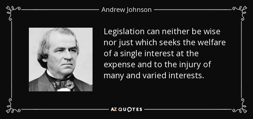 Legislation can neither be wise nor just which seeks the welfare of a single interest at the expense and to the injury of many and varied interests. - Andrew Johnson