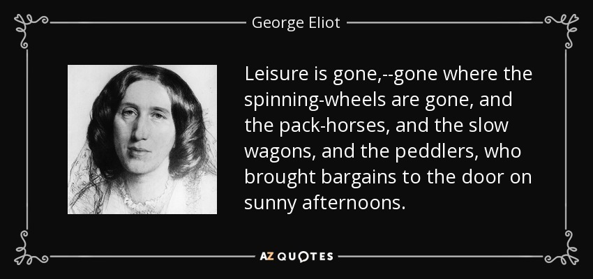 Leisure is gone,--gone where the spinning-wheels are gone, and the pack-horses, and the slow wagons, and the peddlers, who brought bargains to the door on sunny afternoons. - George Eliot