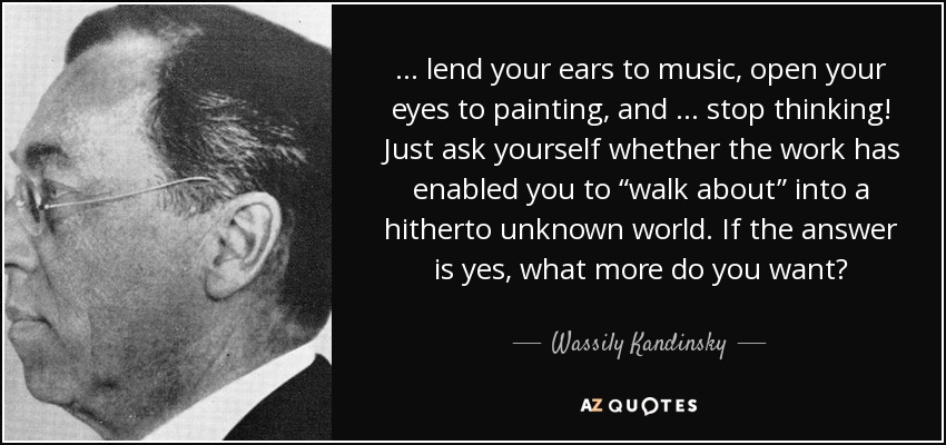 … lend your ears to music, open your eyes to painting, and … stop thinking! Just ask yourself whether the work has enabled you to “walk about” into a hitherto unknown world. If the answer is yes, what more do you want? - Wassily Kandinsky