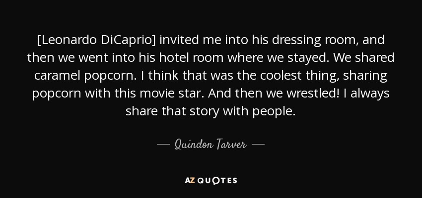 [Leonardo DiCaprio] invited me into his dressing room, and then we went into his hotel room where we stayed. We shared caramel popcorn. I think that was the coolest thing, sharing popcorn with this movie star. And then we wrestled! I always share that story with people. - Quindon Tarver
