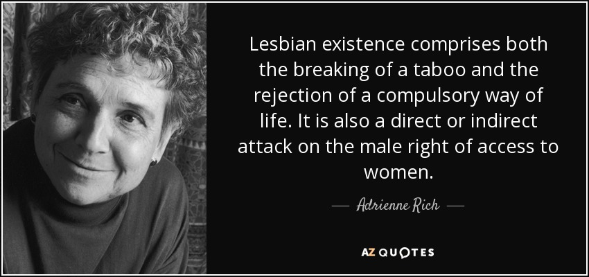 Lesbian existence comprises both the breaking of a taboo and the rejection of a compulsory way of life. It is also a direct or indirect attack on the male right of access to women. - Adrienne Rich