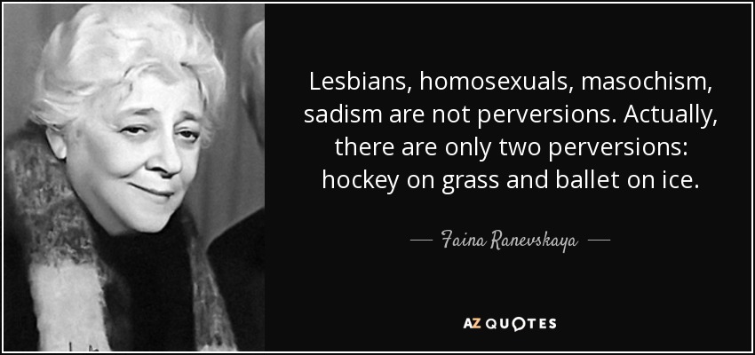 Lesbians, homosexuals, masochism, sadism are not perversions. Actually, there are only two perversions: hockey on grass and ballet on ice. - Faina Ranevskaya