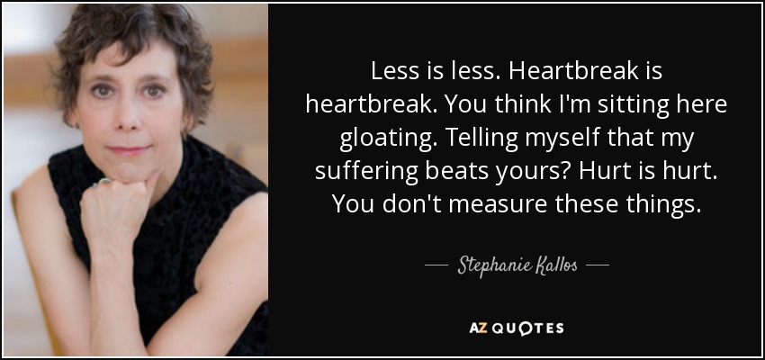 Less is less. Heartbreak is heartbreak. You think I'm sitting here gloating. Telling myself that my suffering beats yours? Hurt is hurt. You don't measure these things. - Stephanie Kallos