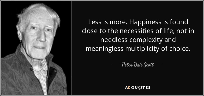 Less is more. Happiness is found close to the necessities of life, not in needless complexity and meaningless multiplicity of choice. - Peter Dale Scott