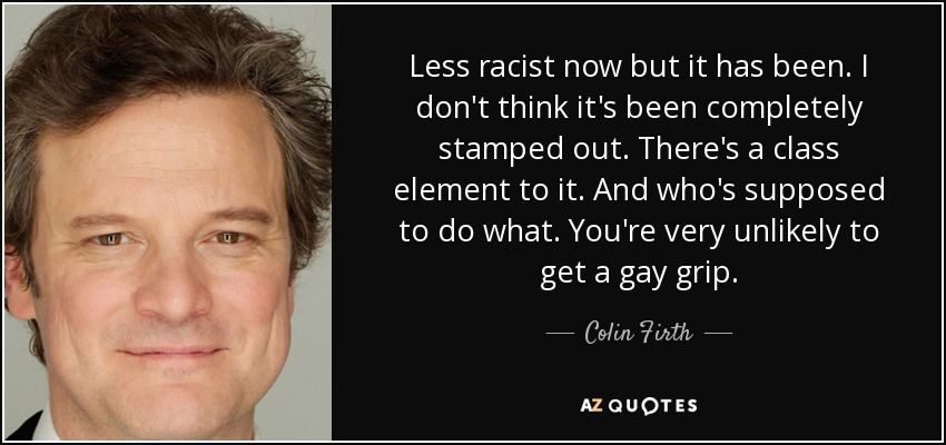 Less racist now but it has been. I don't think it's been completely stamped out. There's a class element to it. And who's supposed to do what. You're very unlikely to get a gay grip. - Colin Firth