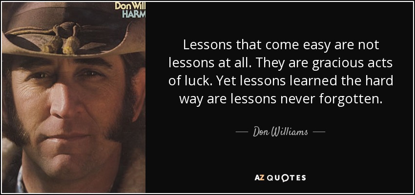 Lessons that come easy are not lessons at all. They are gracious acts of luck. Yet lessons learned the hard way are lessons never forgotten. - Don Williams