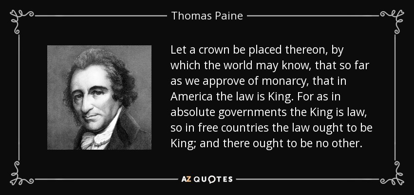 Let a crown be placed thereon, by which the world may know, that so far as we approve of monarcy, that in America the law is King. For as in absolute governments the King is law, so in free countries the law ought to be King; and there ought to be no other. - Thomas Paine