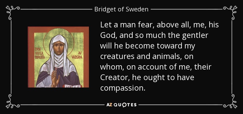 Let a man fear, above all, me, his God, and so much the gentler will he become toward my creatures and animals, on whom, on account of me, their Creator, he ought to have compassion. - Bridget of Sweden