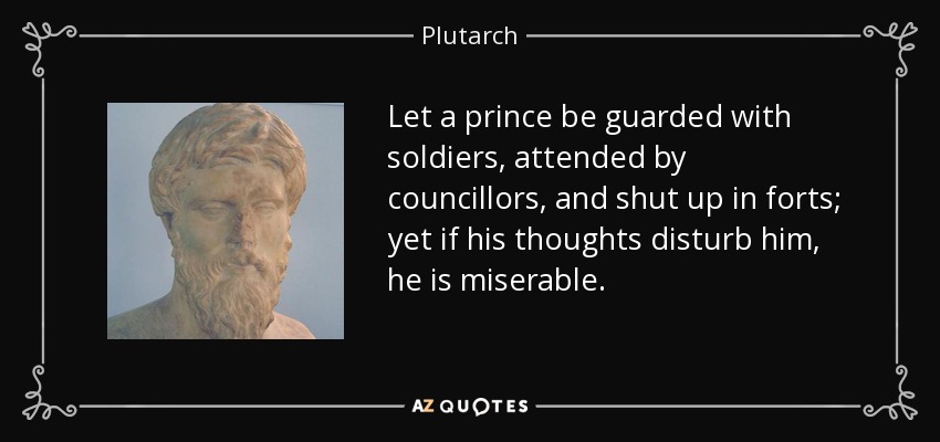 Let a prince be guarded with soldiers, attended by councillors, and shut up in forts; yet if his thoughts disturb him, he is miserable. - Plutarch