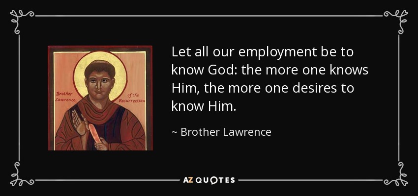 Let all our employment be to know God: the more one knows Him, the more one desires to know Him. - Brother Lawrence