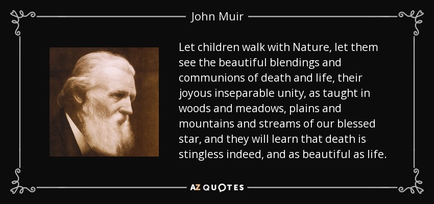 Let children walk with Nature, let them see the beautiful blendings and communions of death and life, their joyous inseparable unity, as taught in woods and meadows, plains and mountains and streams of our blessed star, and they will learn that death is stingless indeed, and as beautiful as life. - John Muir
