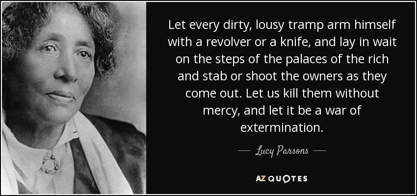 Let every dirty, lousy tramp arm himself with a revolver or a knife, and lay in wait on the steps of the palaces of the rich and stab or shoot the owners as they come out. Let us kill them without mercy, and let it be a war of extermination. - Lucy Parsons