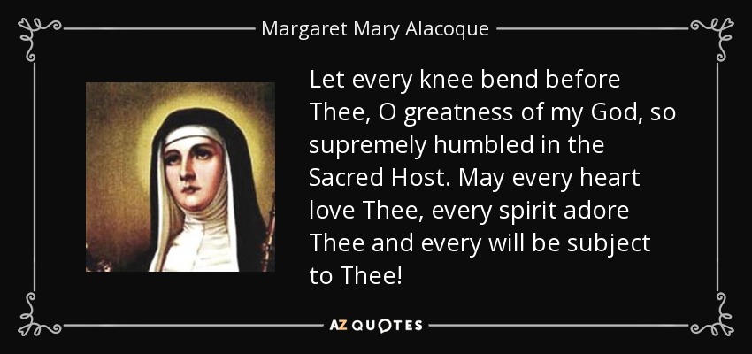 Let every knee bend before Thee, O greatness of my God, so supremely humbled in the Sacred Host. May every heart love Thee, every spirit adore Thee and every will be subject to Thee! - Margaret Mary Alacoque