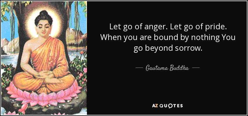 Let go of anger. Let go of pride. When you are bound by nothing You go beyond sorrow. - Gautama Buddha