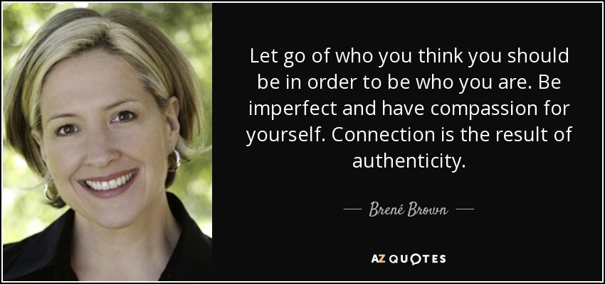 Let go of who you think you should be in order to be who you are. Be imperfect and have compassion for yourself. Connection is the result of authenticity. - Brené Brown