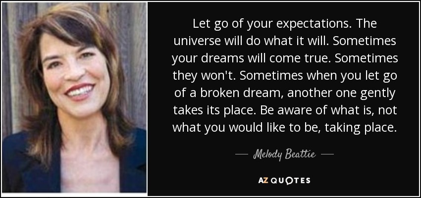 Let go of your expectations. The universe will do what it will. Sometimes your dreams will come true. Sometimes they won't. Sometimes when you let go of a broken dream, another one gently takes its place. Be aware of what is, not what you would like to be, taking place. - Melody Beattie