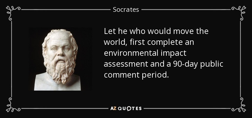 Let he who would move the world, first complete an environmental impact assessment and a 90-day public comment period. - Socrates