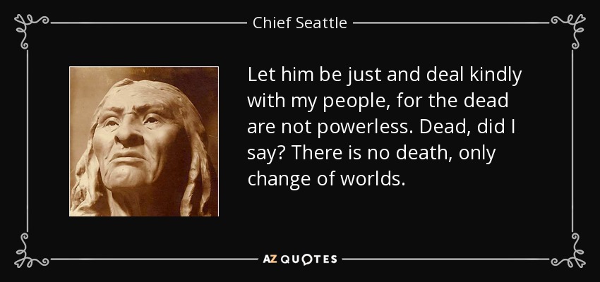 Let him be just and deal kindly with my people, for the dead are not powerless. Dead, did I say? There is no death, only change of worlds. - Chief Seattle
