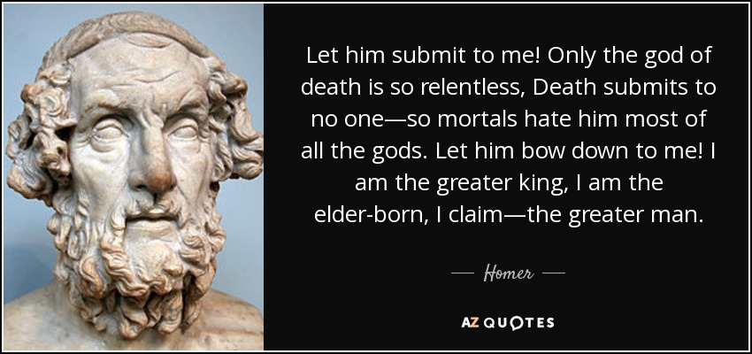Let him submit to me! Only the god of death is so relentless, Death submits to no one—so mortals hate him most of all the gods. Let him bow down to me! I am the greater king, I am the elder-born, I claim—the greater man. - Homer