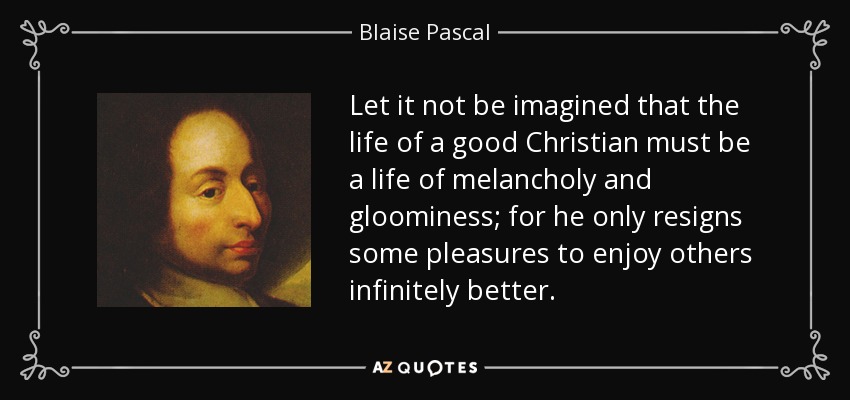 Let it not be imagined that the life of a good Christian must be a life of melancholy and gloominess; for he only resigns some pleasures to enjoy others infinitely better. - Blaise Pascal