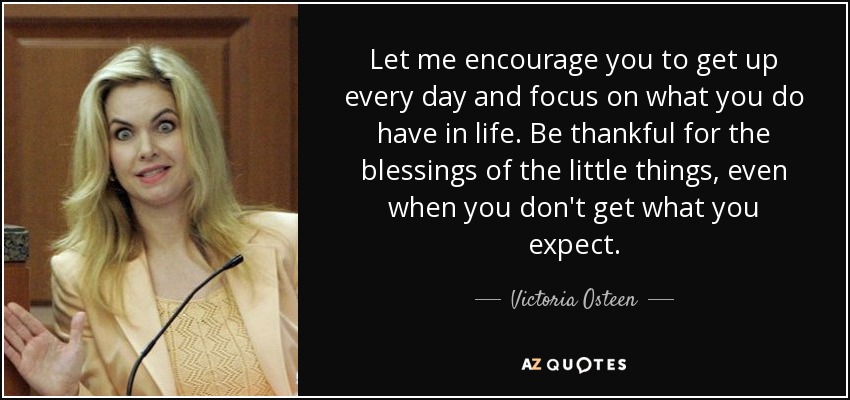 Let me encourage you to get up every day and focus on what you do have in life. Be thankful for the blessings of the little things, even when you don't get what you expect. - Victoria Osteen
