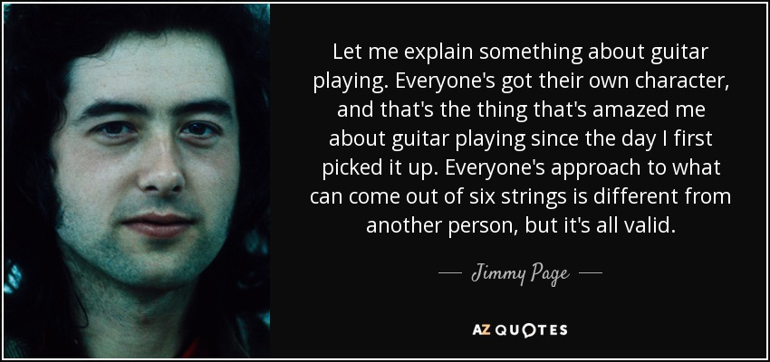 Let me explain something about guitar playing. Everyone's got their own character, and that's the thing that's amazed me about guitar playing since the day I first picked it up. Everyone's approach to what can come out of six strings is different from another person, but it's all valid. - Jimmy Page