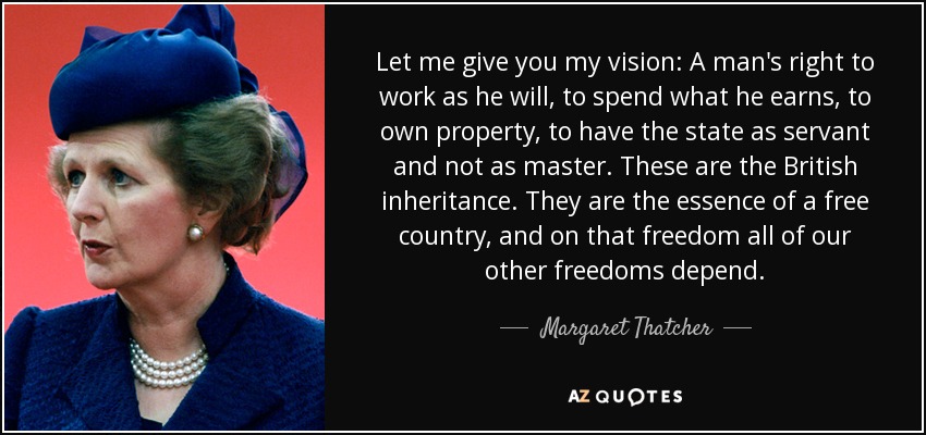 Let me give you my vision: A man's right to work as he will, to spend what he earns, to own property, to have the state as servant and not as master. These are the British inheritance. They are the essence of a free country, and on that freedom all of our other freedoms depend. - Margaret Thatcher