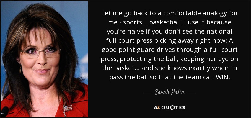 Let me go back to a comfortable analogy for me - sports... basketball. I use it because you're naive if you don't see the national full-court press picking away right now: A good point guard drives through a full court press, protecting the ball, keeping her eye on the basket... and she knows exactly when to pass the ball so that the team can WIN. - Sarah Palin