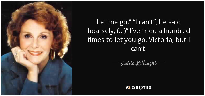 Let me go.” “I can’t”, he said hoarsely, (…)” I’ve tried a hundred times to let you go, Victoria, but I can’t. - Judith McNaught