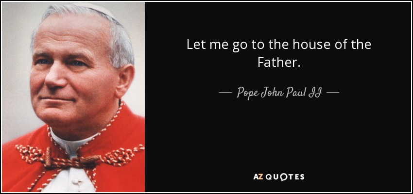 Let me go to the house of the Father. - Pope John Paul II