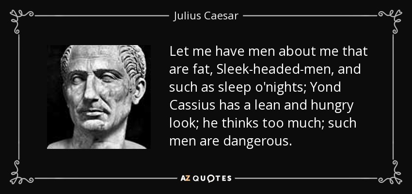 Let me have men about me that are fat, Sleek-headed-men, and such as sleep o'nights; Yond Cassius has a lean and hungry look; he thinks too much; such men are dangerous. - Julius Caesar