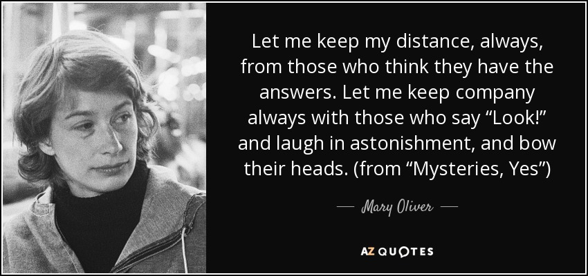 Let me keep my distance, always, from those who think they have the answers. Let me keep company always with those who say “Look!” and laugh in astonishment, and bow their heads. (from “Mysteries, Yes”) - Mary Oliver