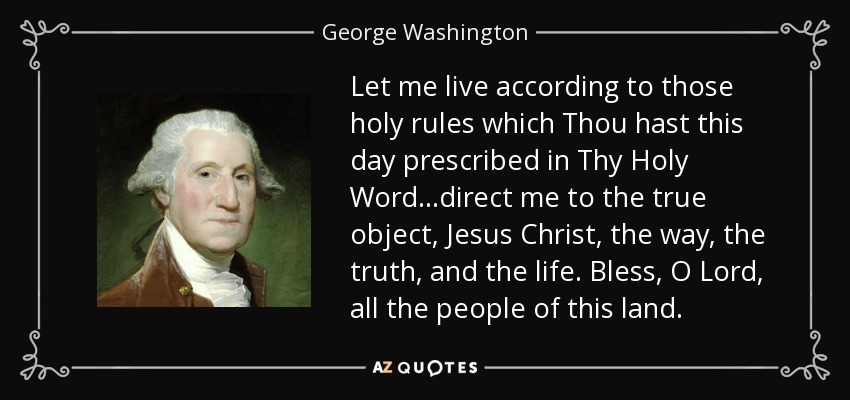 Let me live according to those holy rules which Thou hast this day prescribed in Thy Holy Word...direct me to the true object, Jesus Christ, the way, the truth, and the life. Bless, O Lord, all the people of this land. - George Washington