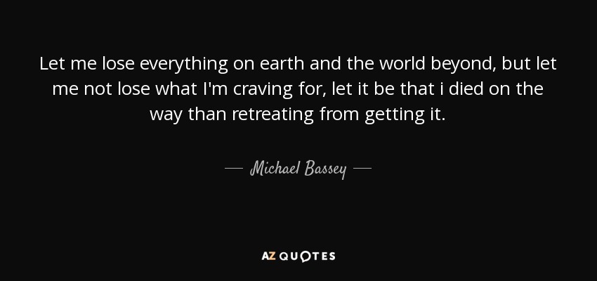 Let me lose everything on earth and the world beyond, but let me not lose what I'm craving for, let it be that i died on the way than retreating from getting it. - Michael Bassey