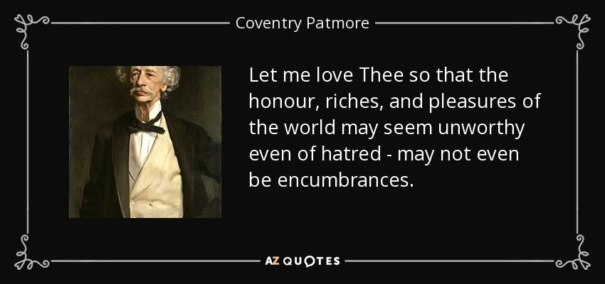 Let me love Thee so that the honour, riches, and pleasures of the world may seem unworthy even of hatred - may not even be encumbrances. - Coventry Patmore