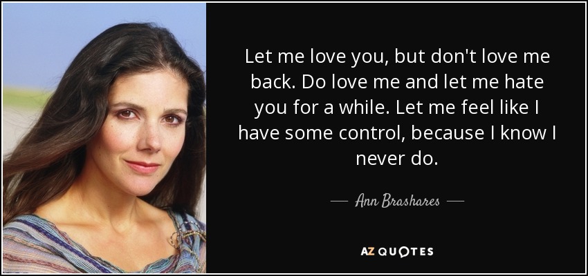 Let me love you, but don't love me back. Do love me and let me hate you for a while. Let me feel like I have some control, because I know I never do. - Ann Brashares