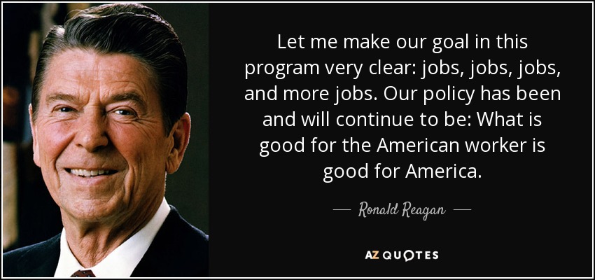 Let me make our goal in this program very clear: jobs, jobs, jobs, and more jobs. Our policy has been and will continue to be: What is good for the American worker is good for America. - Ronald Reagan