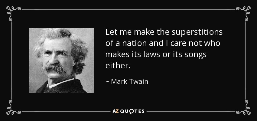Let me make the superstitions of a nation and I care not who makes its laws or its songs either. - Mark Twain
